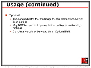 Usage (continued) Optional This code indicates that the Usage for this element has not yet been defined May NOT be used in ‘Implementation’ profiles (no-optionality profiles) Conformance cannot be tested on an Optional field 