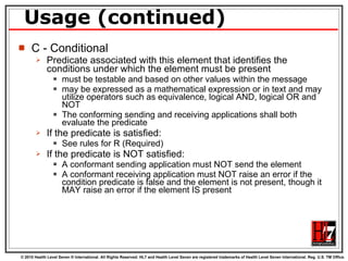 Usage (continued) C - Conditional Predicate associated with this element that identifies the conditions under which the element must be present must be testable and based on other values within the message may be expressed as a mathematical expression or in text and may utilize operators such as equivalence, logical AND, logical OR and NOT The conforming sending and receiving applications shall both evaluate the predicate If the predicate is satisfied: See rules for R (Required) If the predicate is NOT satisfied: A conformant sending application must NOT send the element A conformant receiving application must NOT raise an error if the condition predicate is false and the element is not present, though it MAY raise an error if the element IS present 