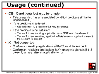 Usage (continued) CE - Conditional but may be empty This usage also has an associated condition predicate similar to Conditional (C) If the predicate is satisfied: See rules for RE (Required but may be empty) If the predicate is not satisfied: The conformant sending application must NOT send the element The conformant receiving application MAY raise an application error if the element IS present X - Not supported Conformant sending applications will NOT send the element Conformant receiving applications MAY ignore the element if it IS present, or may raise an application error 