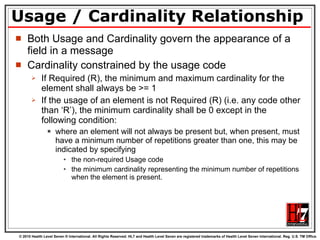 Usage / Cardinality Relationship Both Usage and Cardinality govern the appearance of a field in a message Cardinality constrained by the usage code If Required (R), the minimum and maximum cardinality for the element shall always be >= 1 If the usage of an element is not Required (R) (i.e. any code other than ‘R’), the minimum cardinality shall be 0 except in the following condition: where an element will not always be present but, when present, must have a minimum number of repetitions greater than one, this may be indicated by specifying  the non-required Usage code  the minimum cardinality representing the minimum number of repetitions when the element is present.  