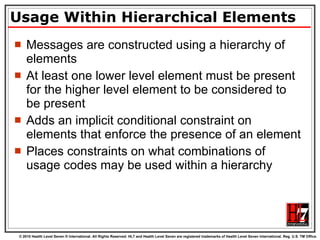 Usage Within Hierarchical Elements Messages are constructed using a hierarchy of elements  At least one lower level element must be present for the higher level element to be considered to be present Adds an implicit conditional constraint on elements that enforce the presence of an element Places constraints on what combinations of usage codes may be used within a hierarchy 