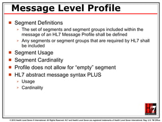 Message Level Profile Segment Definitions The set of segments and segment groups included within the message of an HL7 Message Profile shall be defined Any segments or segment groups that are required by HL7 shall be included Segment Usage Segment Cardinality Profile does not allow for “empty” segment HL7 abstract message syntax PLUS Usage Cardinality 