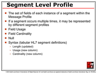 Segment Level Profile The set of fields of each instance of a segment within the Message Profile If a segment occurs multiple times, it may be represented by different segment profiles Field Usage Field Cardinality Null Syntax (tabular HL7 segment definitions) Length (updated) Usage (new column) Cardinality (new column) 