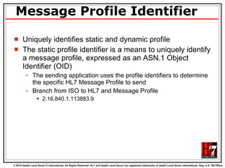 Message Profile Identifier Uniquely identifies static and dynamic profile The static profile identifier is a means to uniquely identify a message profile, expressed as an ASN.1 Object Identifier (OID) The sending application uses the profile identifiers to determine the specific HL7 Message Profile to send  Branch from ISO to HL7 and Message Profile 2.16.840.1.113883.9 