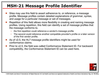 MSH-21 Message Profile Identifier Sites may use this field to assert adherence to, or reference, a message profile. Message profiles contain detailed explanations of grammar, syntax, and usage for a particular message or set of messages.  Repetition of this field allows more flexibility in creating and naming message profiles. Using repetition, this field can identify a set of message profiles that the message conforms to.  the first repetition could reference a vendor's message profile The second could reference another compatible provider's profile or a later version of the first vendor profile. As of v2.5, the HL7 message profile identifiers might be used for conformance claims.  Prior to v2.5, the field was called Conformance Statement ID. For backward compatibility, the Conformance Statement ID can be used here.  