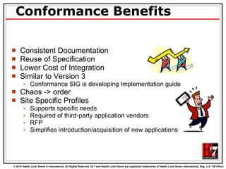 Conformance Benefits Consistent Documentation Reuse of Specification Lower Cost of Integration Similar to Version 3 Conformance SIG is developing Implementation guide Chaos -> order  Site Specific Profiles Supports specific needs  Required of third-party application vendors  RFP Simplifies introduction/acquisition of new applications 