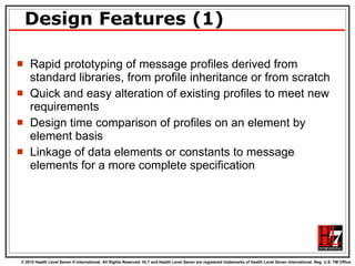 Design Features (1) Rapid prototyping of message profiles derived from standard libraries, from profile inheritance or from scratch Quick and easy alteration of existing profiles to meet new requirements Design time comparison of profiles on an element by element basis Linkage of data elements or constants to message elements for a more complete specification 
