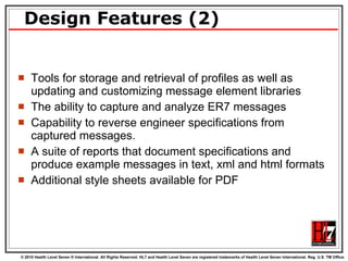 Design Features (2) Tools for storage and retrieval of profiles as well as updating and customizing message element libraries The ability to capture and analyze ER7 messages Capability to reverse engineer specifications from captured messages.  A suite of reports that document specifications and produce example messages in text, xml and html formats Additional style sheets available for PDF 