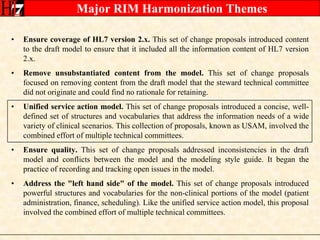 Major RIM Harmonization ThemesEnsure coverage of HL7 version 2.x. This set of change proposals introduced content to the draft model to ensure that it included all the information content of HL7 version 2.x.Remove unsubstantiated content from the model. This set of change proposals focused on removing content from the draft model that the steward technical committee did not originate and could find no rationale for retaining.Unified service action model. This set of change proposals introduced a concise, well-defined set of structures and vocabularies that address the information needs of a wide variety of clinical scenarios. This collection of proposals, known as USAM, involved the combined effort of multiple technical committees.Ensure quality. This set of change proposals addressed inconsistencies in the draft model and conflicts between the model and the modeling style guide. It began the practice of recording and tracking open issues in the model.Address the "left hand side" of the model. This set of change proposals introduced powerful structures and vocabularies for the non-clinical portions of the model (patient administration, finance, scheduling). Like the unified service action model, this proposal involved the combined effort of multiple technical committees.