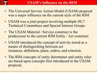 USAM’s Influence on the RIMThe Universal Service Action Model (USAM) proposal was a major influence on the current style of the RIMUSAM was a joint project involving multiple HL7 Technical Committees and Special Interest GroupsThe USAM Material / Service construct is the predecessor to the current RIM Entity / Act constructUSAM introduced the concept of activity mood as a means of distinguishing between act instances, definition, plans, orders, and criterion.The RIM concepts of entity determiner and entity roles are based upon concepts first introduced in the USAM proposal.