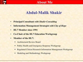 About MeAbdul-Malik ShakirPrincipal Consultant with Shakir ConsultingInformation Management Strategist with City of HopeHL7 Member since 1991Co-Chair of the HL7 Education WorkgroupMember of the HL7: Architectural Review BoardPublic Health and Emergency Response WorkgroupRegulated Clinical Research Information Management WorkgroupModeling and Methodology Workgroup