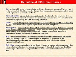 Definition of RIM Core ClassesAct – a discernible action of interest in the healthcare domain. An instance of Act is a record of that action. Acts definitions (master files), orders, plans, and performance records (events) are all represented by an instance of Act.Act relationship –an association between two Acts.  This includes Act to Act associations such as collector/component, predecessor/successor, and cause/outcome.  The semantics of the association is captured by the Act Relationship attributes.Entity -a physical thing or an organization/group of physical things capable of participating in Acts. This includes living subjects, organizations, material, and places.Participation –an association between a Role and an Act representing the function assumed by the Role within the context of the Act. A single Role may participate in multiple Acts and a single Act may have multiple participating Roles.  A single Participation is always an association between a particular Role and a particular Act.Role –a classification/specialization of an Entity defined by the relationship of the playing Entity to a scoping Entity.  An example of Role is “Employee”.   An employee is a classification attributed to a person which has an employment relationship with an organization (Employer).Role Link –An association between two Roles.  It is used to capture relationships that exists between Entities other than the scoping relationships.  A single Role may have a Role Link with multiple other Roles.  A single Role Link is always between two distinct instances of Role.