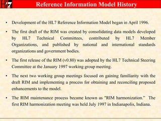 Reference Information Model HistoryDevelopment of the HL7 Reference Information Model began in April 1996.The first draft of the RIM was created by consolidating data models developed by HL7 Technical Committees, contributed by HL7 Member Organizations, and published by national and international standards organizations and government bodies.The first release of the RIM (v0.80) was adopted by the HL7 Technical Steering Committee at the January 1997 working group meeting.The next two working group meetings focused on gaining familiarity with the draft RIM and implementing a process for obtaining and reconciling proposed enhancements to the model. The RIM maintenance process became known as "RIM harmonization.”  The first RIM harmonization meeting was held July 1997 in Indianapolis, Indiana.