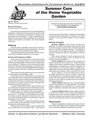 Oklahoma Cooperative Extension Service                                                            HLA-6013

                                                        Summer Care
                                                   of the Home Vegetable
                                                           Garden
David Hillock
Extension Consumer Horticulturalist                                       Oklahoma Cooperative Extension Fact Sheets
                                                                              are also available on our website at:
Brenda Sanders                                                                    http://osufacts.okstate.edu
Extension Consumer Horticulturalist

	     One of the most important factors for successfully growing
vegetables in Oklahoma is the care given the garden during
the summer. The gardener naturally wants to give his or her           waterings are not recommended. The garden may be watered
garden the best care possible. In order to accomplish this,           by using sprinklers, letting water run between rows (furrow
the gardener must have a basic knowledge of how to properly           irrigation), or by using trickle irrigation or porous irrigation
irrigate, control weeds, use mulches, and control diseases            hoses.
and insects.
                                                                      Methods of Irrigation
                                                                      	     Sprinkler irrigation is most common among home
Watering                                                              gardeners. A sprinkler should apply water uniformly and at
	    Most full-season vegetables need about 20 inches of              a rate slow enough to prevent runoff. A sprinkler should not
water during the growing season for good growth. The water            produce a mist that is subject to drifting. It is preferable to
in the soil may come from rainfall or from irrigation.                use a sprinkler that will water the garden at one setting so
	    The following guidelines will help determine the amount          it won’t be necessary to walk into a wet garden to move the
and method of irrigation necessary for your garden.                   sprinkler.
                                                                      	     When using a sprinkler it is best to irrigate early in the
Amount and Frequency of Water                                         morning so that plant foliage can dry off quickly and thus
	      A plant can only use the moisture in contact with its seed     reduce the chance of diseases.
or roots. After the seed germinates, roots are produced that          	     Furrow irrigating with a garden hose is generally not
continuously invade greater volumes of soil from which water          efficient unless the rows are quite short. While this type of
may be extracted. Therefore, only the soil around the seed            irrigating does reduce evaporation losses, it poses several
needs to be kept moist following planting. Toward the end of          disadvantages. It causes erosion, and the hose needs to be
the season, and when growing vegetables from transplants,             moved each time a row has been irrigated. In addition, per-
it is best to keep the soil moist to a depth of about one foot or     colation often is heavy at the upper end of the garden moving
more.                                                                 water below the root system, which is then lost to the crop.
	      After seeds have been planted, they may be misted with         	     Furrow irrigation is much less efficient when used to
a hand-held hose until seedlings emerge.                              germinate seed and when used on gravelly or sandy soil.
	      During May and June, garden plants will use about one          To germinate seed, it is necessary to keep the water in the
inch of water each week. In July, August, and September, they         furrows until it has soaked over to the seed—which may take
require about two inches of water per week for best growth. It        as long as a day—while on gravelly soil, too much water is
normally takes this amount of watering per week to maintain           lost through percolation.
production if no rain falls. An inch of water is 62 gallons per       	     Trickle irrigation involves the use of flexible capillary
each 100 square feet of garden area.                                  tubing to convey water to the individual plants. This system
	      One way of determining when to irrigate is to take a soil      reduces evaporation and percolation to a minimum when
core sample from the plant root zone and squeeze it into a            properly installed and operated. See Extension Facts BAE-
ball. If the ball holds together in the palm of your hand, the soil   1511.
has sufficient water. If it crumbles, water can be applied.           	     A porous irrigation hose (soaker) usually consists of
	      At the crumble-stage, the average soil will hold an inch of    a canvas hose, 20 feet or more in length, which attaches to
water per foot. If this water is to be applied with a sprinkler,      the garden hose at one end and is sealed at the other. It
its delivery should be determined by placing three or four            minimizes evaporation and applies uniform coverage, but it
cans under the sprinkler pattern to see how long it takes to          must be moved frequently to prevent percolation losses.
accumulate an inch of water.
	      Water consumption for a garden will gradually increase
up to two inches of water per week during hot weather, and
                                                                      Weed Control
then taper off as the weather cools.                                  	    Weeds rob vegetables of valuable water, light, and nutri-
	      Remember that it is much better to water the garden well       ents. Weeds often harbor insects, diseases, and nematodes
once a week rather than to sprinkle it daily. Light, frequent         that can damage vegetables and greatly reduce yields.



Division of Agricultural Sciences and Natural Resources                                  •   Oklahoma State University
 