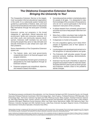 The Oklahoma Cooperative Extension Service
                                    Bringing the University to You!
     The Cooperative Extension Service is the largest,                                                 •	     It provides practical, problem-oriented education
     most successful informal educational organization                                                        for people of all ages.  It is designated to take
     in the world. It is a nationwide system funded and                                                       the knowledge of the university to those persons
     guided by a partnership of federal, state, and local                                                     who do not or cannot participate in the formal           
     governments that delivers information to help people                                                     classroom instruction of the university.
     help themselves through the land-grant university
                                                                                                       •	     It utilizes research from university, government,
     system.
                                                                                                              and other sources to help people make their own
     Extension carries out programs in the broad                                                              decisions.
     categories of   agriculture, natural resources and
                                                                                                       •	     More than a million volunteers help multiply the
     environment; family and consumer sciences; 4-H
                                                                                                              impact of the Extension professional staff.
     and other youth; and community resource devel-
     opment. Extension staff members live and work                                                     •	     It dispenses no funds to the public.
     among the people they serve to help stimulate and
                                                                                                       •	     It is not a regulatory agency, but it does inform
     educate Americans to plan ahead and cope with
                                                                                                              people of regulations and of their options in
     their problems.
                                                                                                              meeting them.
     Some characteristics of the Cooperative Extension  
                                                                                                       •	     Local programs are developed and carried out in
     system are:
                                                                                                              full recognition of national problems and goals.
     • 	 The federal, state, and local governments       
                                                                                                       •	     The Extension staff educates people through
         cooperatively share in its financial support and
                                                                                                              personal contacts, meetings, demonstrations,
         program direction.
                                                                                                              and the mass media.
     •	     It is administered by the land-grant university as
                                                                                                       •	     Extension has the built-in flexibility to adjust its
            designated by the state legislature through an
                                                                                                              programs and subject matter to meet new needs.  
            Extension director.
                                                                                                              Activities shift from year to year as citizen groups
     •	     Extension programs are nonpolitical, objective,                                                   and Extension workers close to the problems
            and research-based information.                                                                   advise changes.




The following reviewers contributed to this publication: Jim Coe, Extension Ag Agent and CED, Comanche County; Jim Criswell,
Associate Professor/Pesticide Coordinator, OSU Entomology Dept.; Gerrit Cuperus, Professor/Extension IPM Specialist, OSU
Entomology Dept.; Ted Evicks, Extension Ag Agent and CED, Pittsburg County; Betsy Hudgins, Assistant Extension Special-
ist, OSU Plant Pathology Dept.; Gordon Johnson, Professor/Extension Soil Specialist, OSU Agronomy Dept.; Cathy Koelsch,
Extension IPM Agent, Oklahoma County Extension Office; Jay Prater, Senior Agriculturist, Alfalfa, OSU Agronomy Dept.; Ron
Robinson, Extension Ag Agent and CED, Garfield County; Leslie Roye, Extension Ag Agent, Wagoner County; Al Sutherland,
Area Extension Horticulture Specialist, Chickasha Area Office.


Oklahoma State University, in compliance with Title VI and VII of the Civil Rights Act of 1964, Executive Order 11246 as amended, Title IX of the Education Amendments of 1972, Americans
with Disabilities Act of 1990, and other federal laws and regulations, does not discriminate on the basis of race, color, national origin, gender, age, religion, disability, or status as a veteran in
any of its policies, practices, or procedures. This includes but is not limited to admissions, employment, financial aid, and educational services.

Issued in furtherance of Cooperative Extension work, acts of May 8 and June 30, 1914, in cooperation with the U.S. Department of Agriculture, Robert E. Whitson, Director of Cooperative
Extension Service, Oklahoma State University, Stillwater, Oklahoma. This publication is printed and issued by Oklahoma State University as authorized by the Vice President, Dean, and Director
of the Division of Agricultural Sciences and Natural Resources and has been prepared and distributed at a cost of 42 cents per copy. 0604


                                                                                             6436-8
 