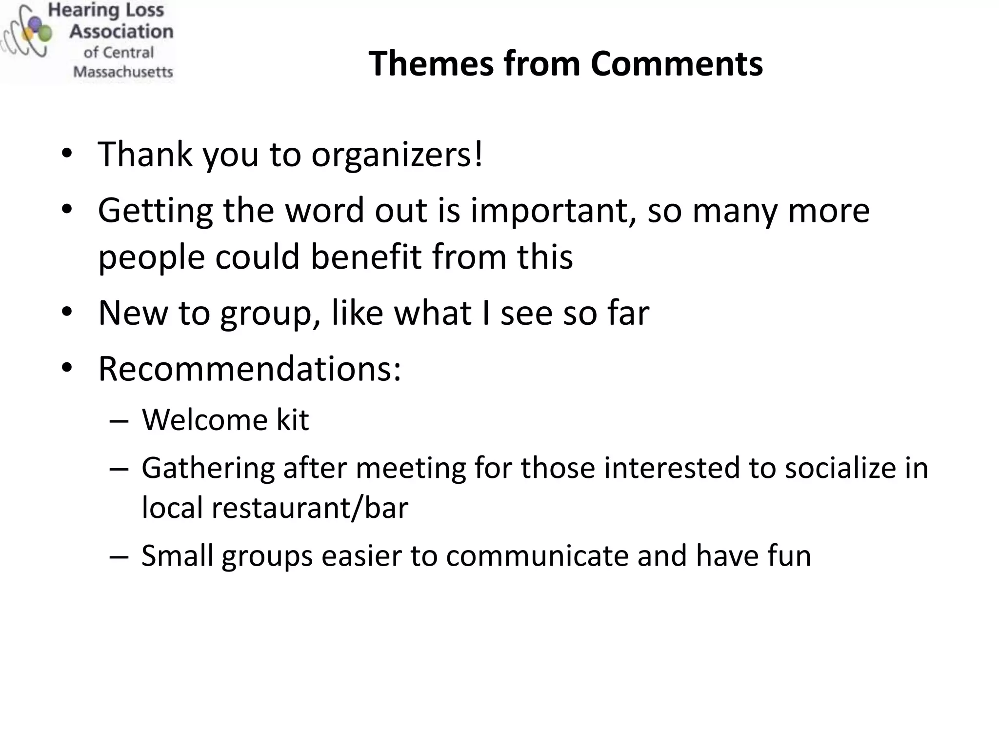 Themes from Comments

• Thank you to organizers!
• Getting the word out is important, so many more
  people could benefit from this
• New to group, like what I see so far
• Recommendations:
   – Welcome kit
   – Gathering after meeting for those interested to socialize in
     local restaurant/bar
   – Small groups easier to communicate and have fun
 
