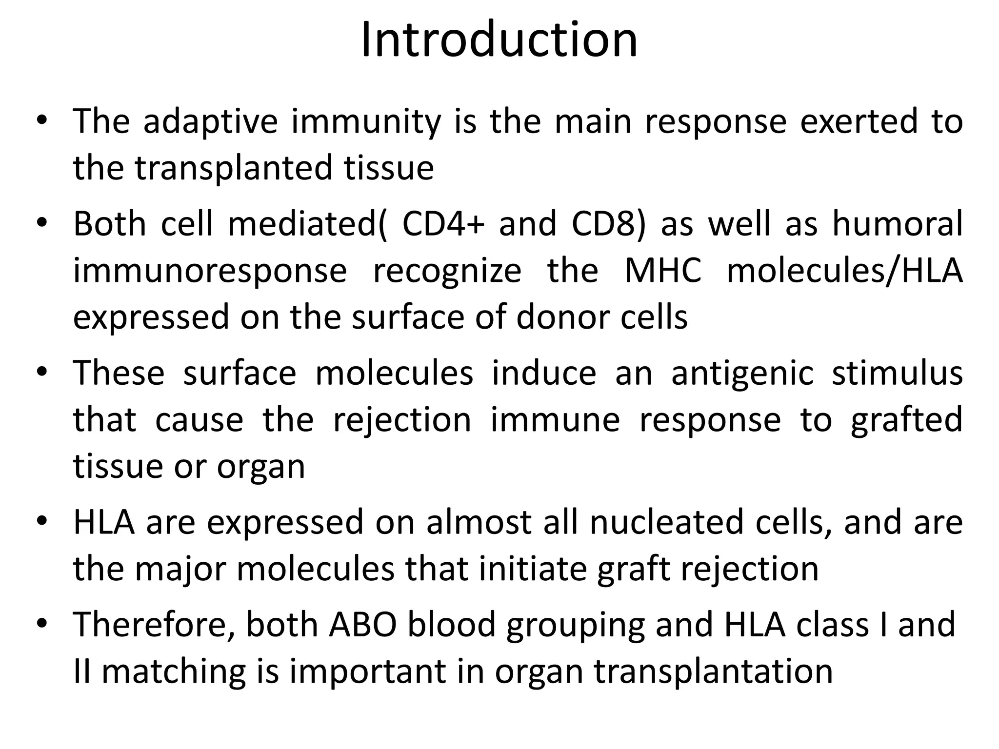 Introduction
• The adaptive immunity is the main response exerted to
the transplanted tissue
• Both cell mediated( CD4+ and CD8) as well as humoral
immunoresponse recognize the MHC molecules/HLA
expressed on the surface of donor cells
• These surface molecules induce an antigenic stimulus
that cause the rejection immune response to grafted
tissue or organ
• HLA are expressed on almost all nucleated cells, and are
the major molecules that initiate graft rejection
• Therefore, both ABO blood grouping and HLA class I and
II matching is important in organ transplantation
 
