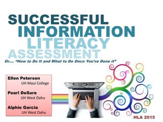 SUCCESSFUL
INFORMATION
ASSESSMENT
LITERACY
Or…. “How to Do It and What to Do Once You’ve Done it”
HLA 2015
Ellen Peterson
UH Maui College
Pearl DeSure
UH West Oahu
Alphie Garcia
UH West Oahu
 