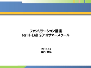 ファシリテーション講座
for H-LAB 2013サマースクール
2013.6.9
吉沢 康弘
 
