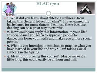 HLAC 1720 1. What did you learn about “lifelong wellness” from taking this General Education class?  I have learned the basic dance for many dances, I can use these because dancing can be a great way to exercise.    2. How would you apply this information  to your life?    In social dance you learn to approach people to dance, this lower your walls and makes you a more social person.  3. What is you intention to continue to practice what you have learned in your life and why?  I am taking Social Dance 2 in the Spring.  4. Ideas for improving this course?   Maybe make it a little long, this could easily be an hour and half.   