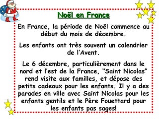 Noël en France En France, la période de Noël commence au début du mois de décembre. Les enfants ont très souvent un calendrier de l’Avent. Le 6 décembre, particulièrement dans le nord et l’est de la France, “Saint Nicolas” rend visite aux familles, et dépose des petits cadeaux pour les enfants. Il y a des parades en ville avec Saint Nicolas pour les enfants gentils et le Père Fouettard pour les enfants pas sages! 
