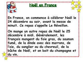 Noël en France En France, on commence à célébrer Noël le 24 décembre au soir, avant la messe de minuit. Ce repas s’appelle Le Réveillon. On mange un autre repas de Noël le 25 décembre à midi. Généralement, les français mangent du foie gras, du saumon fumé, de la dinde avec des marrons, de l’oie, du sanglier ou du chevreuil, de la bûche de Noël, et on boit du champagne et du vin. 