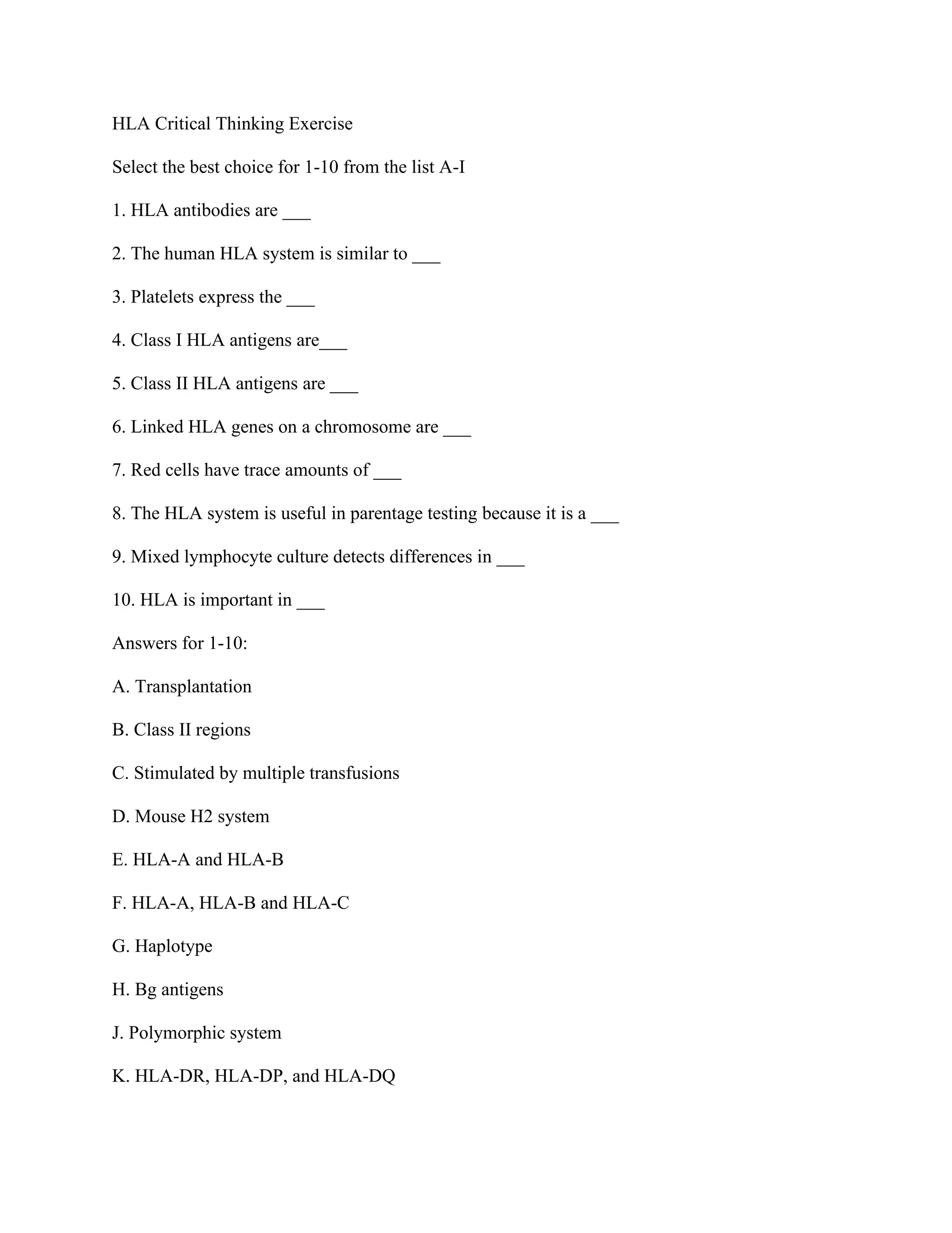 HLA Critical Thinking Exercise
Select the best choice for 1-10 from the list A-I
1. HLA antibodies are ___
2. The human HLA system is similar to ___
3. Platelets express the ___
4. Class I HLA antigens are___
5. Class II HLA antigens are ___
6. Linked HLA genes on a chromosome are ___
7. Red cells have trace amounts of ___
8. The HLA system is useful in parentage testing because it is a ___
9. Mixed lymphocyte culture detects differences in ___
10. HLA is important in ___
Answers for 1-10:
A. Transplantation
B. Class II regions
C. Stimulated by multiple transfusions
D. Mouse H2 system
E. HLA-A and HLA-B
F. HLA-A, HLA-B and HLA-C
G. Haplotype
H. Bg antigens
J. Polymorphic system
K. HLA-DR, HLA-DP, and HLA-DQ