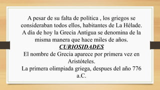 A pesar de su falta de política , los griegos se
consideraban todos ellos, habitantes de La Hélade.
A día de hoy la Grecia Antigua se denomina de la
misma manera que hace miles de años.
CURIOSIDADES
El nombre de Grecia aparece por primera vez en
Aristóteles.
La primera olimpiada griega, despues del año 776
a.C.
 