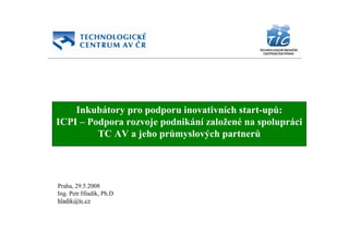 Inkubátory pro podporu inovativních start-upů:
ICPI – Podpora rozvoje podnikání založené na spolupráci
         TC AV a jeho průmyslových partnerů




Praha, 29.5.2008
Ing. Petr Hladík, Ph.D
hladik@tc.cz
 