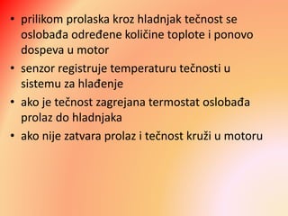 • prilikom prolaska kroz hladnjak tečnost se
oslobađa određene količine toplote i ponovo
dospeva u motor
• senzor registruje temperaturu tečnosti u
sistemu za hlađenje
• ako je tečnost zagrejana termostat oslobađa
prolaz do hladnjaka
• ako nije zatvara prolaz i tečnost kruži u motoru
 