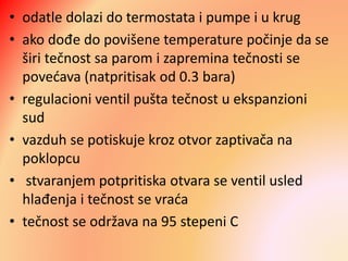 • odatle dolazi do termostata i pumpe i u krug
• ako dođe do povišene temperature počinje da se
širi tečnost sa parom i zapremina tečnosti se
povećava (natpritisak od 0.3 bara)
• regulacioni ventil pušta tečnost u ekspanzioni
sud
• vazduh se potiskuje kroz otvor zaptivača na
poklopcu
• stvaranjem potpritiska otvara se ventil usled
hlađenja i tečnost se vraća
• tečnost se održava na 95 stepeni C
 