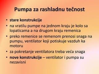 Pumpa za rashladnu tečnost
• stare konstrukcije
• na vratilu pumpe na jednom kraju je kolo sa
lopaticama a na drugom kraju remenica
• preko remenice se remenom prenosi snaga na
pumpu, ventilator koji potiskuje vazduh ka
motoru
• za pokretanje ventilatora treba veća snaga
• nove konstrukcije – ventilator i pumpa su
nezavisni
 