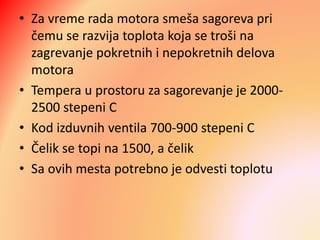 • Za vreme rada motora smeša sagoreva pri
čemu se razvija toplota koja se troši na
zagrevanje pokretnih i nepokretnih delova
motora
• Tempera u prostoru za sagorevanje je 2000-
2500 stepeni C
• Kod izduvnih ventila 700-900 stepeni C
• Čelik se topi na 1500, a čelik
• Sa ovih mesta potrebno je odvesti toplotu
 