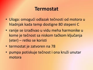 Termostat
• Uloga: omogući odlazak tečnosti od motora u
hladnjak kada temp dostigne 80 stepeni C
• ranije se izrađivao u vidu meha harmonike u
kome je tečnost sa niskom tačkom ključanja
(eter) – retko se koristi
• termostat je zatvoren na 78
• pumpa potiskuje tečnost i ona kruži unutar
motora
 