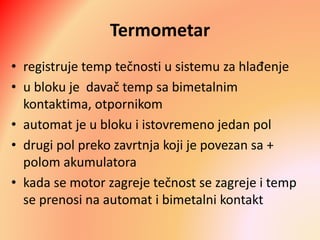 Termometar
• registruje temp tečnosti u sistemu za hlađenje
• u bloku je davač temp sa bimetalnim
kontaktima, otpornikom
• automat je u bloku i istovremeno jedan pol
• drugi pol preko zavrtnja koji je povezan sa +
polom akumulatora
• kada se motor zagreje tečnost se zagreje i temp
se prenosi na automat i bimetalni kontakt
 