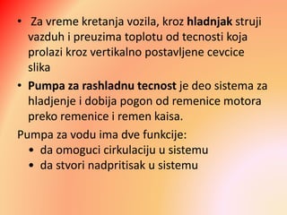 • Za vreme kretanja vozila, kroz hladnjak struji
vazduh i preuzima toplotu od tecnosti koja
prolazi kroz vertikalno postavljene cevcice
slika
• Pumpa za rashladnu tecnost je deo sistema za
hladjenje i dobija pogon od remenice motora
preko remenice i remen kaisa.
Pumpa za vodu ima dve funkcije:
• da omoguci cirkulaciju u sistemu
• da stvori nadpritisak u sistemu
 