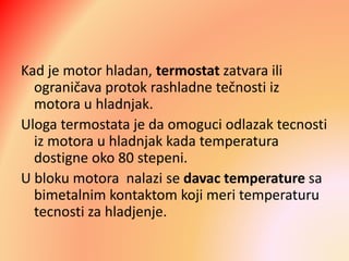 Kad je motor hladan, termostat zatvara ili
ograničava protok rashladne tečnosti iz
motora u hladnjak.
Uloga termostata je da omoguci odlazak tecnosti
iz motora u hladnjak kada temperatura
dostigne oko 80 stepeni.
U bloku motora nalazi se davac temperature sa
bimetalnim kontaktom koji meri temperaturu
tecnosti za hladjenje.
 