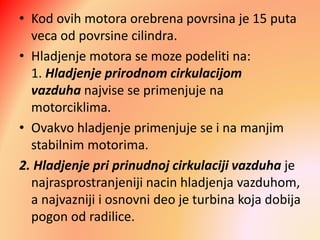 • Kod ovih motora orebrena povrsina je 15 puta
veca od povrsine cilindra.
• Hladjenje motora se moze podeliti na:
1. Hladjenje prirodnom cirkulacijom
vazduha najvise se primenjuje na
motorciklima.
• Ovakvo hladjenje primenjuje se i na manjim
stabilnim motorima.
2. Hladjenje pri prinudnoj cirkulaciji vazduha je
najrasprostranjeniji nacin hladjenja vazduhom,
a najvazniji i osnovni deo je turbina koja dobija
pogon od radilice.
 