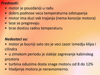 Prednosti:
• motor je pouzdaniji u radu
• dobro podnose veca temperaturna odstupanja
• motor ima duzi vek trajanja (nema korozije motora)
• teze se pregrevaju
• brze dostizu radnu temperaturu
Nedostaci su:
• motor je bucniji zato sto je veci zazor izmedju klipa i
cilindra
• u zimskom periodu je slabije zagrevanje kabinskog
prostora
• turbina oduzima dosta snage motoru od 8 do 12%
• hladjenje motora je neravnomerno.
 