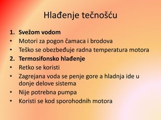 Hlađenje tečnošću
1. Svežom vodom
• Motori za pogon čamaca i brodova
• Teško se obezbeđuje radna temperatura motora
2. Termosifonsko hlađenje
• Retko se koristi
• Zagrejana voda se penje gore a hladnja ide u
donje delove sistema
• Nije potrebna pumpa
• Koristi se kod sporohodnih motora
 