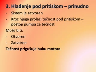 3. Hlađenje pod pritiskom – prinudno
- Sistem je zatvoren
- Kroz njega prolazi tečnost pod pritiskom –
postoji pumpa za tečnost
Može biti:
- Otvoren
- Zatvoren
Tečnost prigušuje buku motora
 