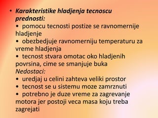 • Karakteristike hladjenja tecnoscu
prednosti:
• pomocu tecnosti postize se ravnomernije
hladjenje
• obezbedjuje ravnomerniju temperaturu za
vreme hladjenja
• tecnost stvara omotac oko hladjenih
povrsina, cime se smanjuje buka
Nedostaci:
• uredjaj u celini zahteva veliki prostor
• tecnost se u sistemu moze zamrznuti
• potrebno je duze vreme za zagrevanje
motora jer postoji veca masa koju treba
zagrejati
 