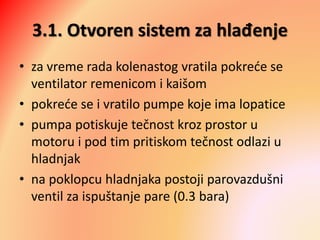 3.1. Otvoren sistem za hlađenje
• za vreme rada kolenastog vratila pokreće se
ventilator remenicom i kaišom
• pokreće se i vratilo pumpe koje ima lopatice
• pumpa potiskuje tečnost kroz prostor u
motoru i pod tim pritiskom tečnost odlazi u
hladnjak
• na poklopcu hladnjaka postoji parovazdušni
ventil za ispuštanje pare (0.3 bara)
 