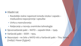  Hladni rat
 Razdoblje stalne napetosti između istoka i zapada –
međusobno nepovjerenje i optužbe
 Utrka u naoružavanju
 Natjecanje u razvoju svemirske tehnologije
 Sjeveroatlanski pakt – NATO – zapadni blok – 1949.
 Varšavski pakt – SSSR – 1955.
 Nesvrstani – ne žele u NATO niti u Varšavski pakt – Tito, Nehru
(Indija) i Naser (Egipat)
 