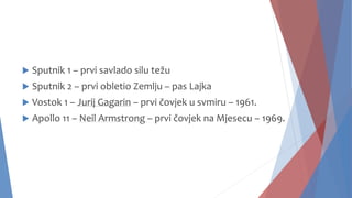  Sputnik 1 – prvi savlado silu težu
 Sputnik 2 – prvi obletio Zemlju – pas Lajka
 Vostok 1 – Jurij Gagarin – prvi čovjek u svmiru – 1961.
 Apollo 11 – Neil Armstrong – prvi čovjek na Mjesecu – 1969.
 