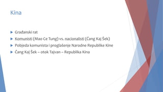 Kina
 Građanski rat
 Komunisti (Mao Ce Tung) vs. nacionalisti (Čang Kaj Šek)
 Pobjeda komunista i proglašenje Narodne Republike Kine
 Čang Kaj Šek – otok Tajvan – Republika Kina
 