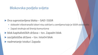 Blokovska podjela svijeta
 Dva suprostavljena bloka – SAD i SSSR
 slobodni višestranački izbori nisu održani u zemljama koje je SSSR oslobodila
 Zapad strahuje od širenja komunizma
 blok kapitalističkih država – tzv. Zapadni blok
 socijalističke države – tzv. Istočni blok
 nadmetanje Istoka i Zapada
 