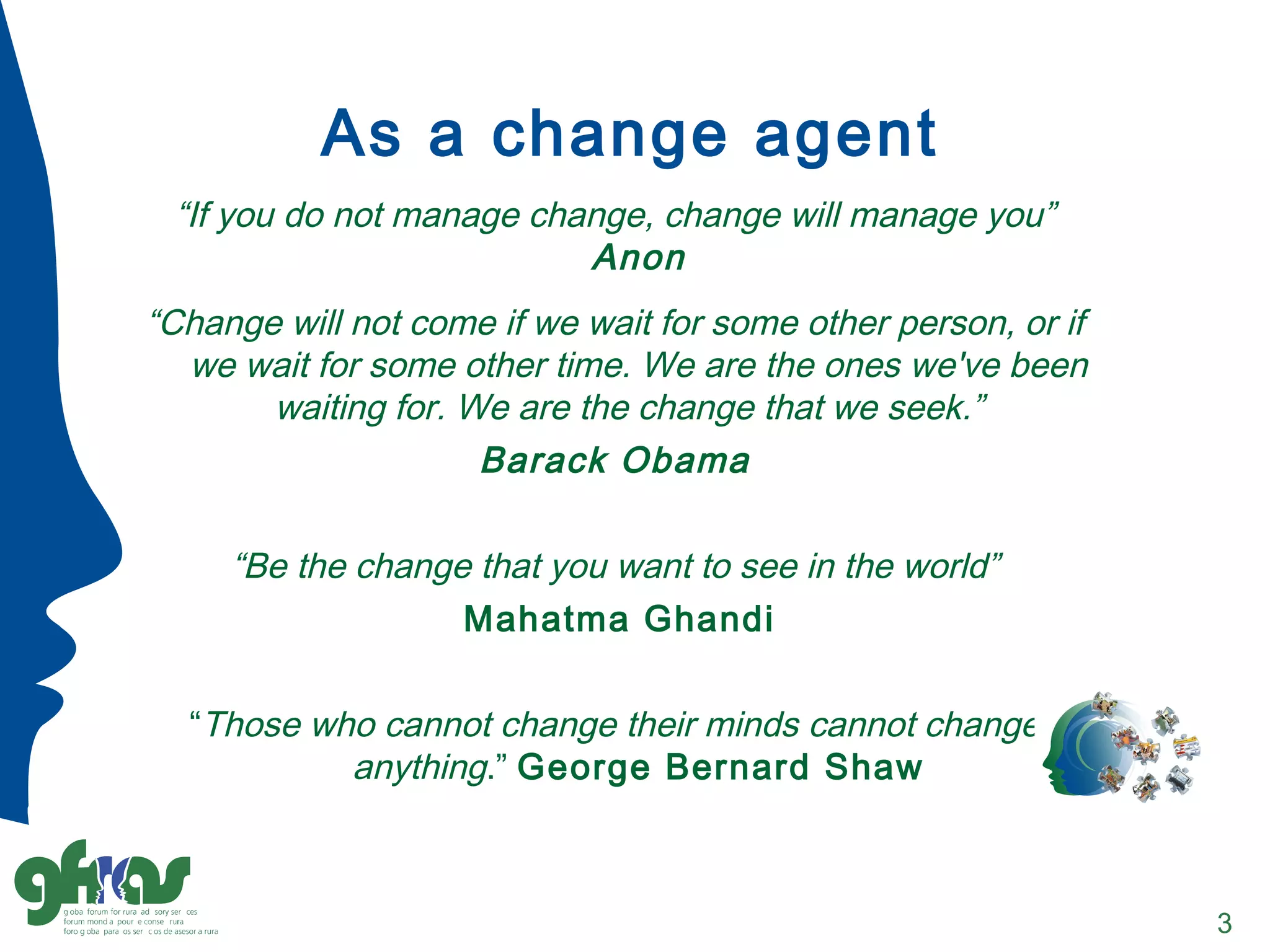As a change agent
“If you do not manage change, change will manage you”
Anon
“Change will not come if we wait for some other person, or if
we wait for some other time. We are the ones we've been
waiting for. We are the change that we seek.”
Barack Obama
“Be the change that you want to see in the world”
Mahatma Ghandi
“Those who cannot change their minds cannot change
anything.” George Bernard Shaw
3
 
