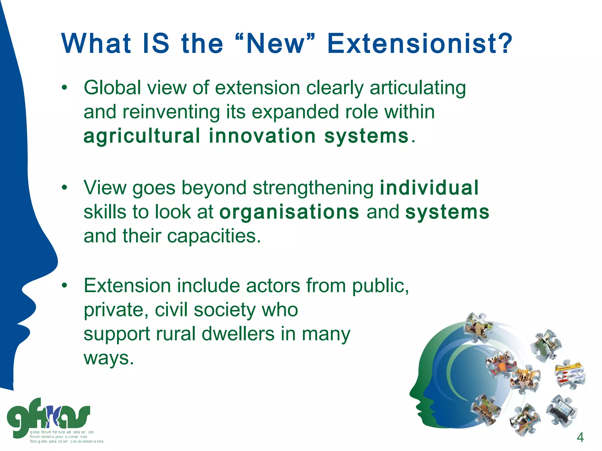 What IS the “New” Extensionist?
• Global view of extension clearly articulating
and reinventing its expanded role within
agricultural innovation systems.
• View goes beyond strengthening individual
skills to look at organisations and systems
and their capacities.
• Extension include actors from public,
private, civil society who
support rural dwellers in many
ways.
4
 