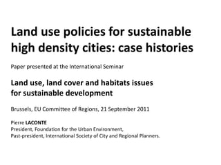 Land use policies for sustainable
high density cities: case histories
Paper presented at the International Seminar

Land use, land cover and habitats issues
for sustainable development
Brussels, EU Committee of Regions, 21 September 2011

Pierre LACONTE
President, Foundation for the Urban Environment,
Past-president, International Society of City and Regional Planners.
 
